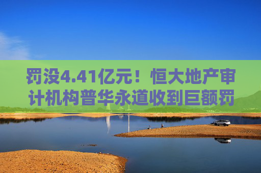 罚没4.41亿元！恒大地产审计机构普华永道收到巨额罚单