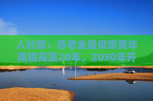 人社部：养老金最低缴费年限提高至20年，2030年开始实施