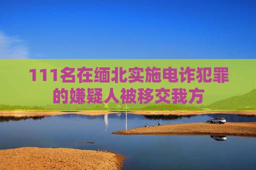 111名在缅北实施电诈犯罪的嫌疑人被移交我方