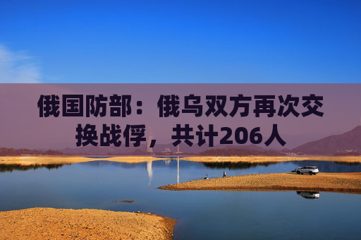 俄国防部：俄乌双方再次交换战俘，共计206人