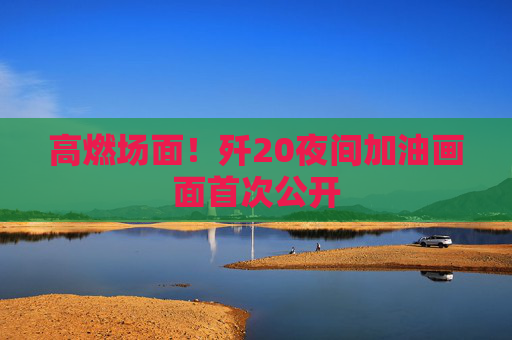 高燃场面！歼20夜间加油画面首次公开