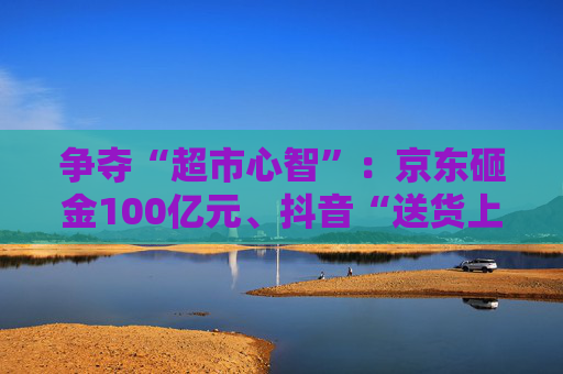 争夺“超市心智”：京东砸金100亿元、抖音“送货上门” 美团、天猫、快手虎视眈眈