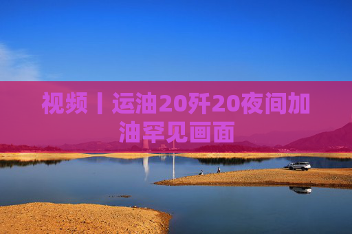 视频丨运油20歼20夜间加油罕见画面