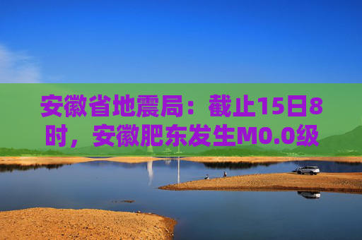 安徽省地震局：截止15日8时，安徽肥东发生M0.0级以上余震20次