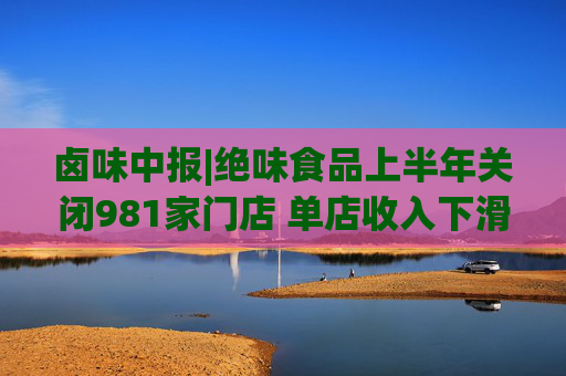 卤味中报|绝味食品上半年关闭981家门店 单店收入下滑资产减值压力不容忽视