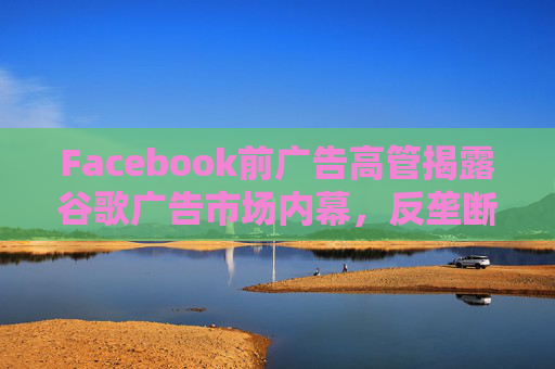 Facebook前广告高管揭露谷歌广告市场内幕，反垄断调查再添证人!