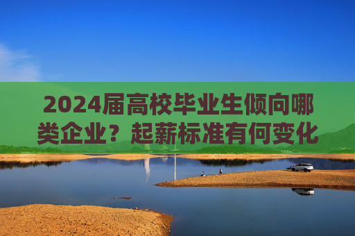 2024届高校毕业生倾向哪类企业？起薪标准有何变化？这份蓝皮书发布