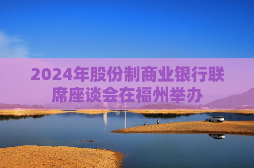 2024年股份制商业银行联席座谈会在福州举办