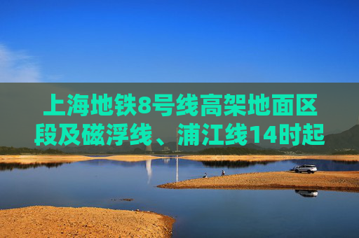 上海地铁8号线高架地面区段及磁浮线、浦江线14时起逐步恢复运营