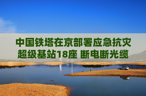 中国铁塔在京部署应急抗灾超级基站18座 断电断光缆也能保障通信