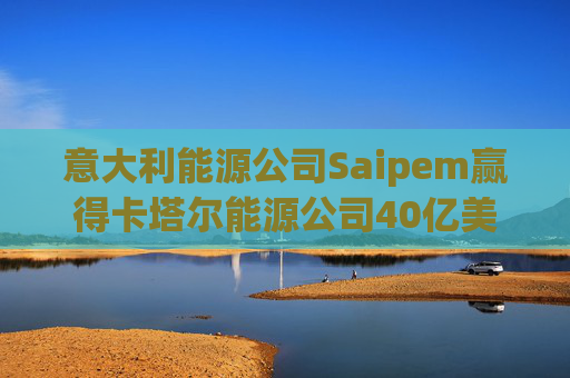 意大利能源公司Saipem赢得卡塔尔能源公司40亿美元合同