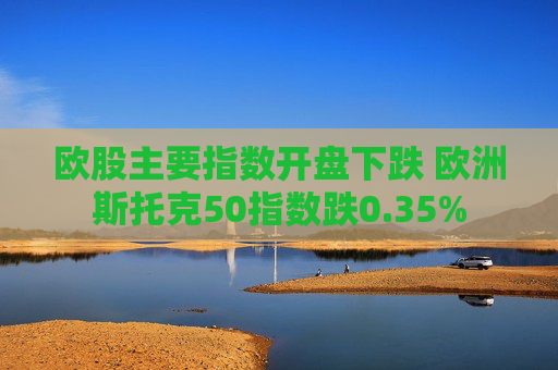 欧股主要指数开盘下跌 欧洲斯托克50指数跌0.35%