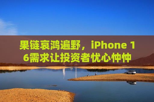 果链哀鸿遍野，iPhone 16需求让投资者忧心忡忡