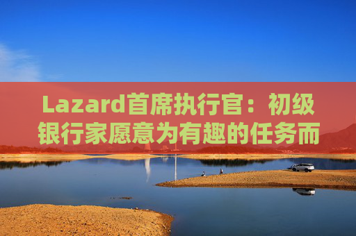 Lazard首席执行官：初级银行家愿意为有趣的任务而工作更长时间