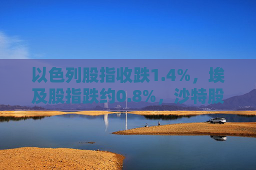 以色列股指收跌1.4%，埃及股指跌约0.8%，沙特股指跌约0.3%