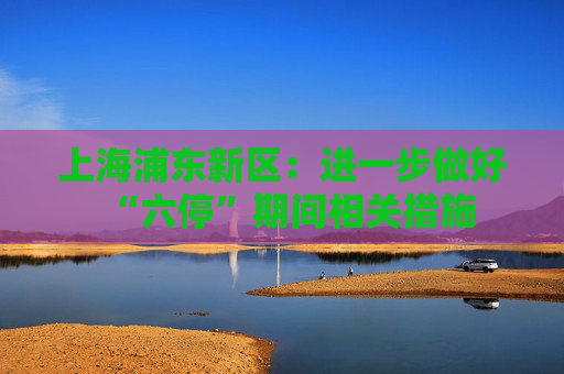 上海浦东新区：进一步做好“六停”期间相关措施