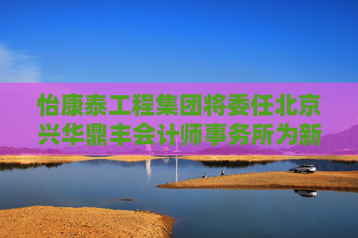 怡康泰工程集团将委任北京兴华鼎丰会计师事务所为新核数师