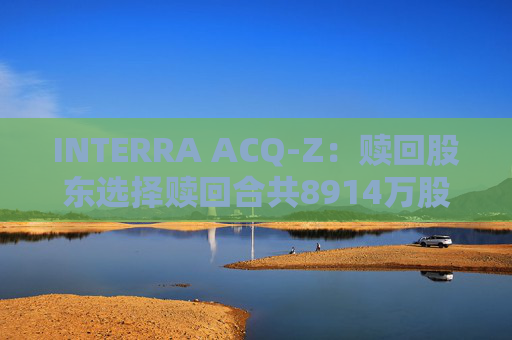 INTERRA ACQ-Z：赎回股东选择赎回合共8914万股A类股份