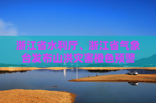 浙江省水利厅、浙江省气象台发布山洪灾害橙色预警