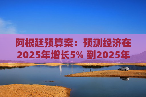 阿根廷预算案：预测经济在2025年增长5% 到2025年底年通胀率达18.3%