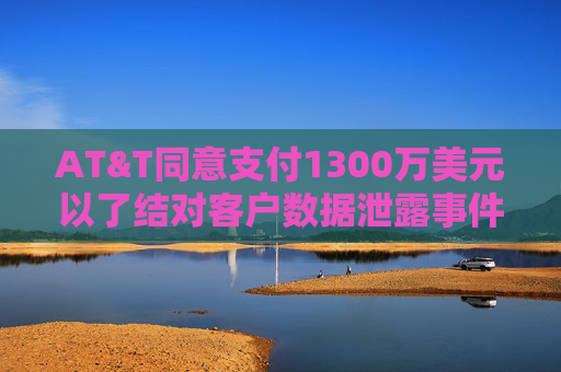 AT&T同意支付1300万美元以了结对客户数据泄露事件的调查