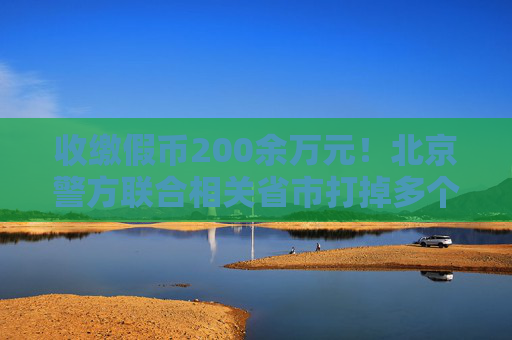 收缴假币200余万元！北京警方联合相关省市打掉多个制假窝点