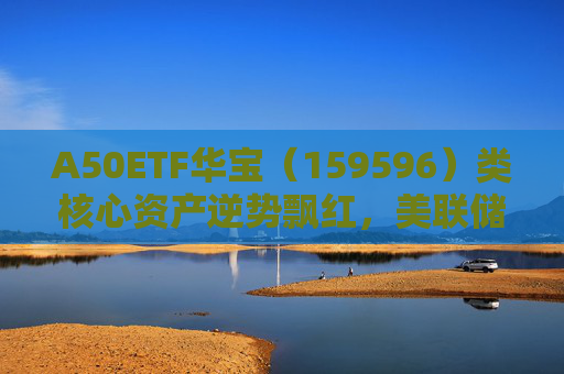 A50ETF华宝（159596）类核心资产逆势飘红，美联储降息或助力A股流动性改善