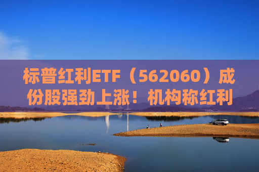 标普红利ETF（562060）成份股强劲上涨！机构称红利策略当前仍是首选，将持续看好长线投资价值