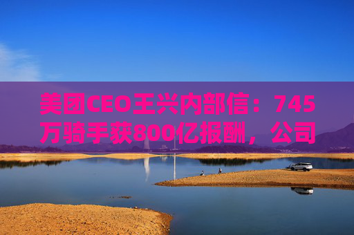 美团CEO王兴内部信：745万骑手获800亿报酬，公司69%管理者是内部提拔