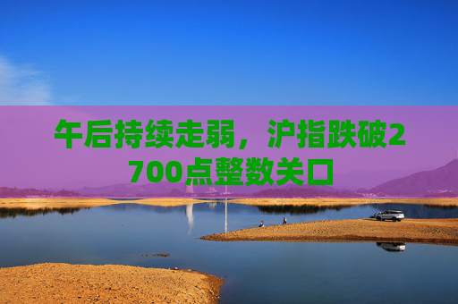 午后持续走弱，沪指跌破2700点整数关口