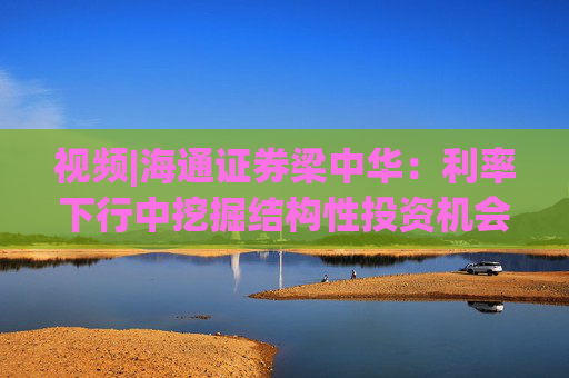 视频|海通证券梁中华：利率下行中挖掘结构性投资机会 积极政策支持权益类资产提前见底