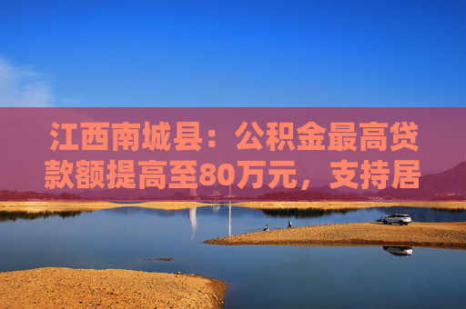 江西南城县：公积金最高贷款额提高至80万元，支持居民旧房置换房企定向新房