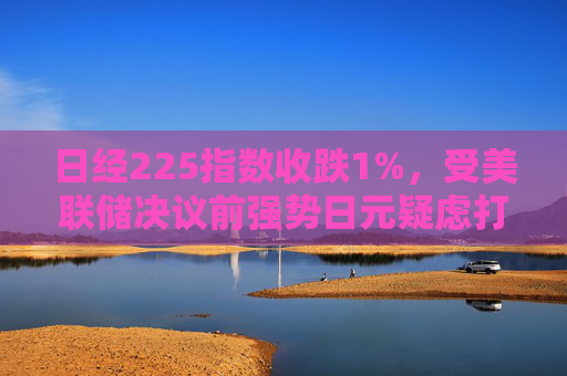 日经225指数收跌1%，受美联储决议前强势日元疑虑打击