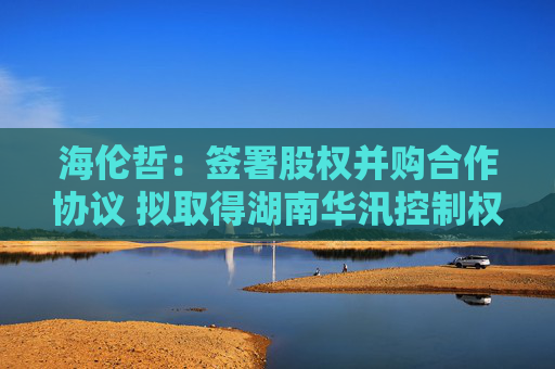 海伦哲：签署股权并购合作协议 拟取得湖南华汛控制权