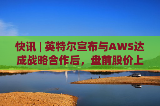 快讯 | 英特尔宣布与AWS达成战略合作后，盘前股价上涨7.5%