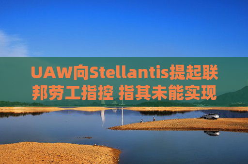 UAW向Stellantis提起联邦劳工指控 指其未能实现2023年协议条款