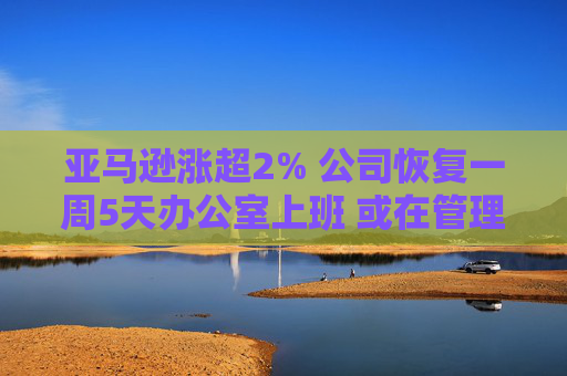 亚马逊涨超2% 公司恢复一周5天办公室上班 或在管理层裁员