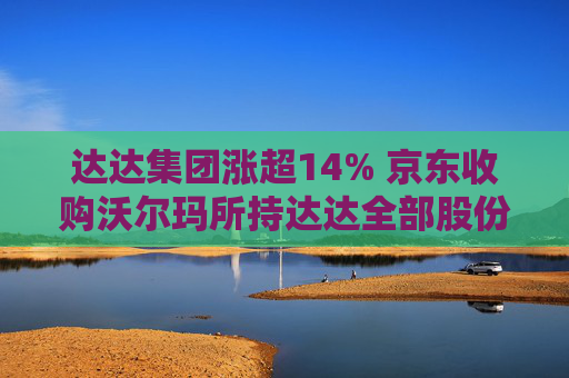 达达集团涨超14% 京东收购沃尔玛所持达达全部股份 持股比例增至63.2%