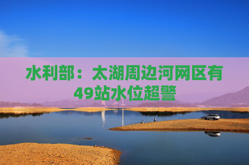 水利部：太湖周边河网区有49站水位超警