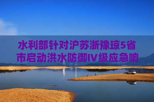 水利部针对沪苏浙豫琼5省市启动洪水防御Ⅳ级应急响应