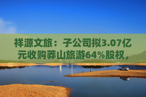 祥源文旅：子公司拟3.07亿元收购莽山旅游64%股权，将在湘南地区实现旅游目的地布局