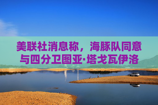 美联社消息称，海豚队同意与四分卫图亚·塔戈瓦伊洛续约4年，价值2.12亿美元