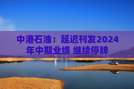 中港石油：延迟刊发2024年中期业绩 继续停牌