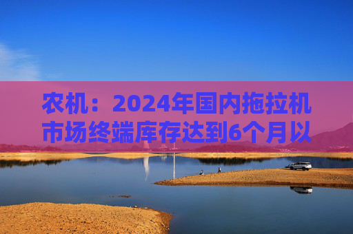 农机：2024年国内拖拉机市场终端库存达到6个月以上，以往为3~5个月