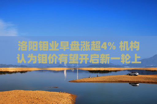 洛阳钼业早盘涨超4% 机构认为钼价有望开启新一轮上涨周期