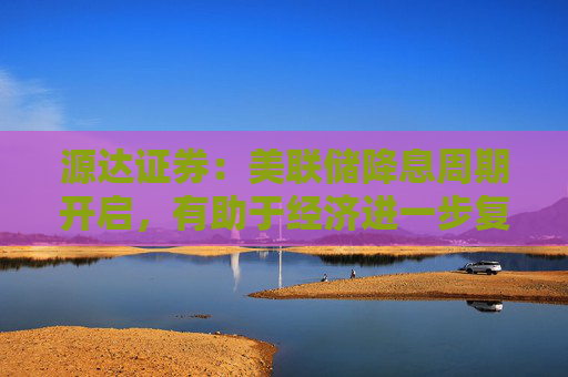 源达证券：美联储降息周期开启，有助于经济进一步复苏及资本市场信心提振