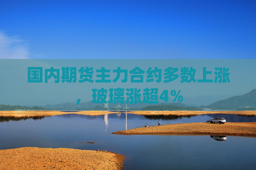 国内期货主力合约多数上涨，玻璃涨超4%