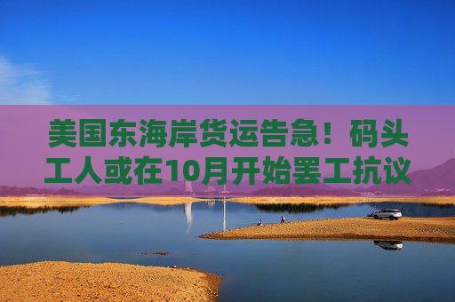 美国东海岸货运告急！码头工人或在10月开始罢工抗议