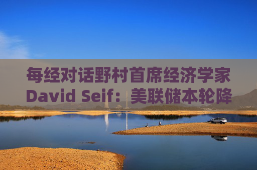 每经对话野村首席经济学家David Seif：美联储本轮降息周期将与之前不同！特朗普若当选，降息或提前一年结束