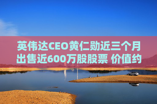 英伟达CEO黄仁勋近三个月出售近600万股股票 价值约7亿美元